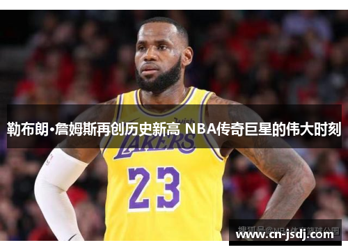 勒布朗·詹姆斯再创历史新高 NBA传奇巨星的伟大时刻