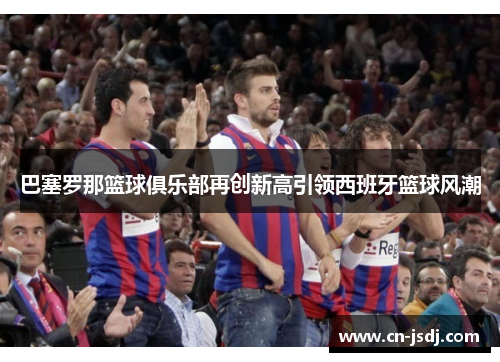 巴塞罗那篮球俱乐部再创新高引领西班牙篮球风潮