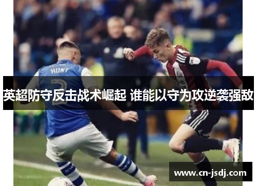 英超防守反击战术崛起 谁能以守为攻逆袭强敌
